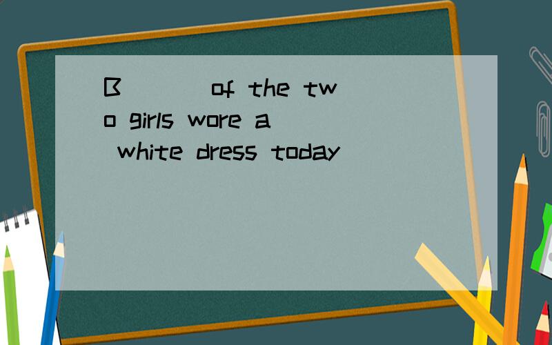 B___ of the two girls wore a white dress today