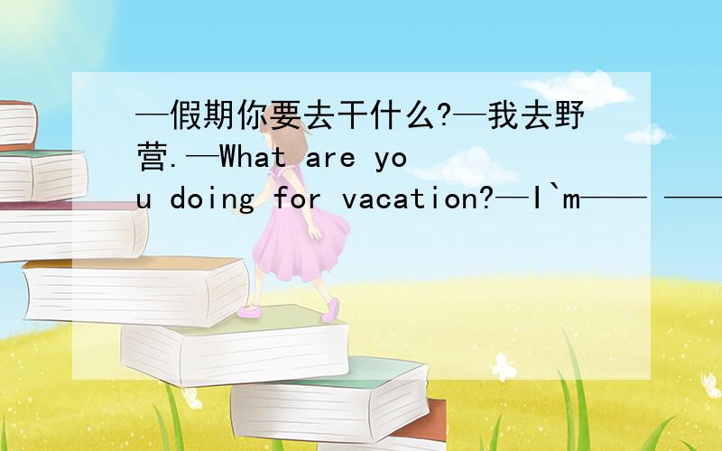 —假期你要去干什么?—我去野营.—What are you doing for vacation?—I`m—— ——.