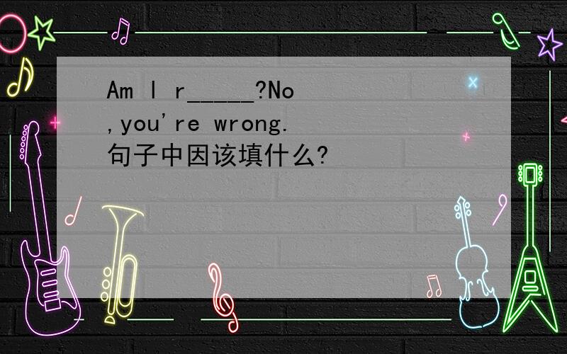 Am l r_____?No,you're wrong.句子中因该填什么?