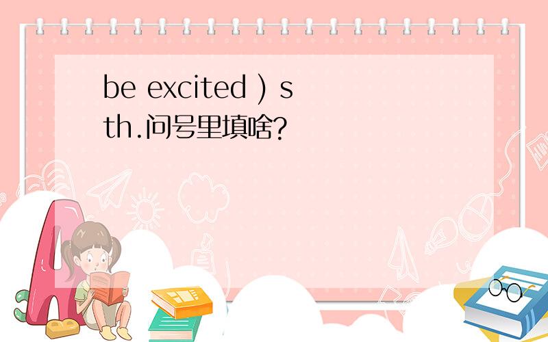 be excited ) sth.问号里填啥?