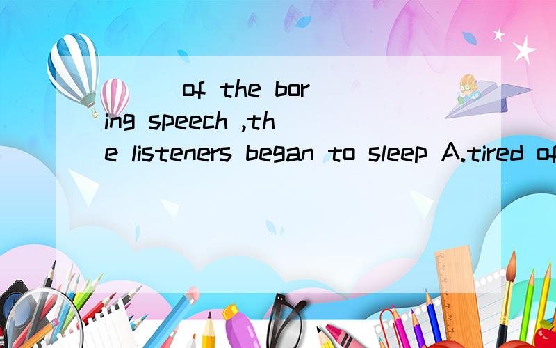 ( ) of the boring speech ,the listeners began to sleep A.tired of B.Tired fromC.tring ofDtring from选什么啊