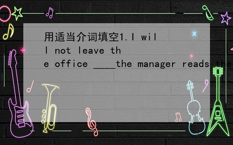 用适当介词填空1.I will not leave the office ____the manager reads the report.还有请见补充2.————it happened suddenly,I didn't know ___to do at that moment.I couldn't help ____.At ____,a policeman came ___helped me.3.____you have e