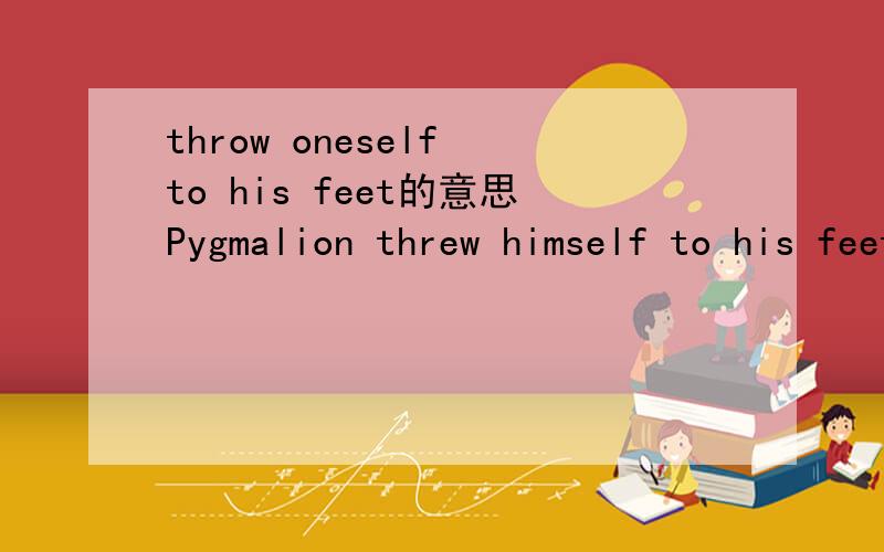 throw oneself to his feet的意思Pygmalion threw himself to his feet,the girl smelt down at him.的中文翻译
