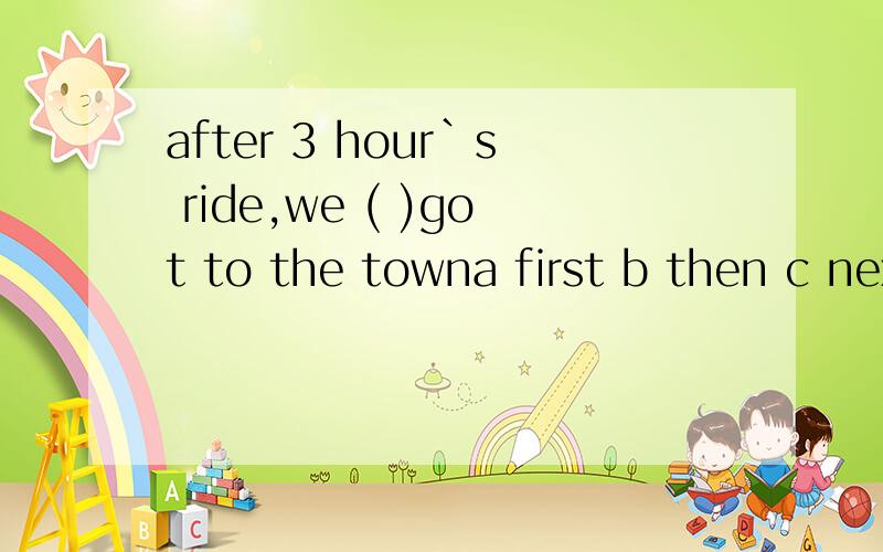 after 3 hour`s ride,we ( )got to the towna first b then c next d finally 为什么 翻译句子