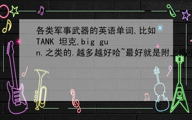 各类军事武器的英语单词,比如TANK 坦克,big gun.之类的.越多越好哈~最好就是附上缩小形式