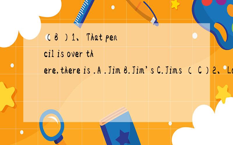 （B ）1、That pencil is over there,there is .A .Jim B.Jim’s C.Jims （ C）2、Look at the dog ________ beautiful .A.Its B.It C.It’s （ A）3 、It is very _______ ( A .easy B .busy ) to answer the question .（ B）4、Which club are you app