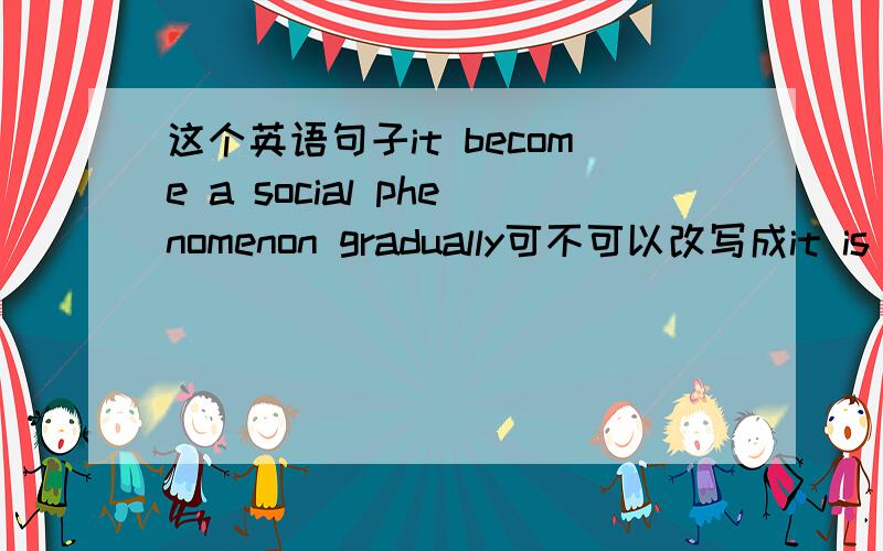 这个英语句子it become a social phenomenon gradually可不可以改写成it is gradually .的形式啊?
