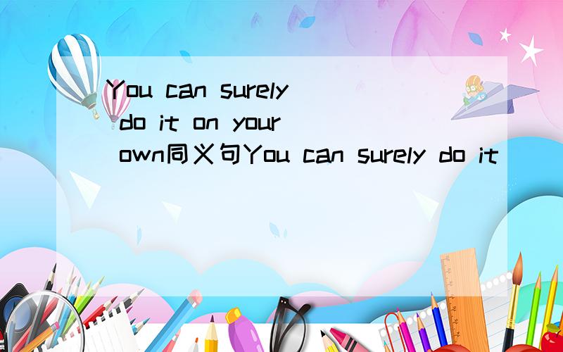 You can surely do it on your own同义句You can surely do it（）（）