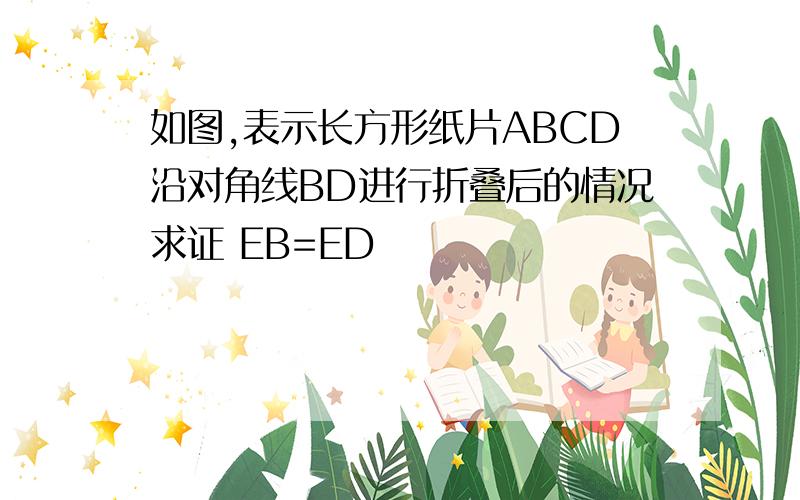 如图,表示长方形纸片ABCD沿对角线BD进行折叠后的情况求证 EB=ED