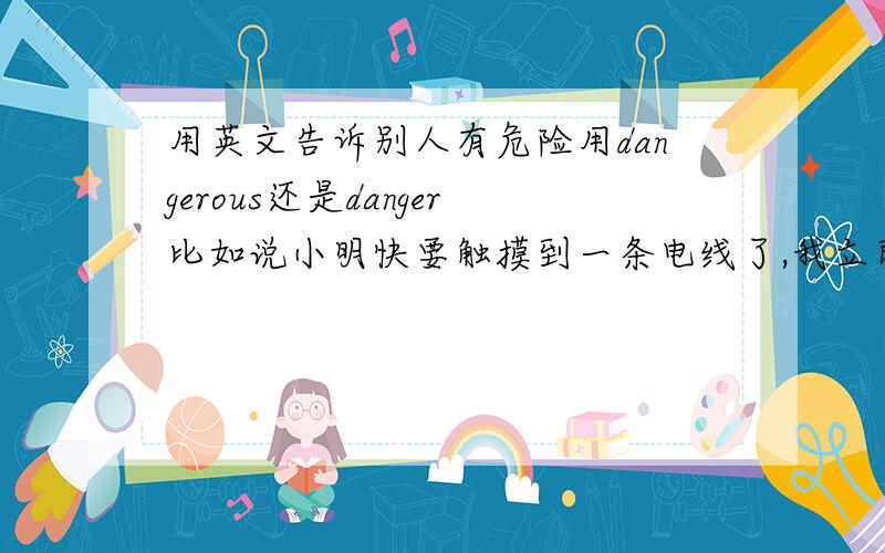 用英文告诉别人有危险用dangerous还是danger比如说小明快要触摸到一条电线了,我立即对他说：“危险!别碰它”中的“危险”是用dangerous还是danger