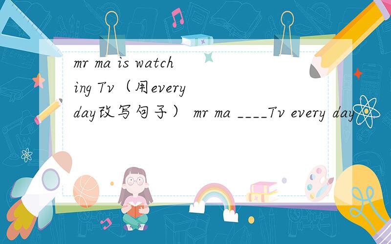 mr ma is watching Tv（用every day改写句子） mr ma ____Tv every day