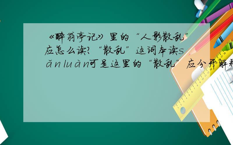 《醉翁亭记》里的“人影散乱”应怎么读?“散乱”这词本读sǎn luàn可是这里的“散乱”应分开解释为“散（sàn）去零乱”还是直接翻译读sàn?可是录音读的是第四声，是不是录音出错了？