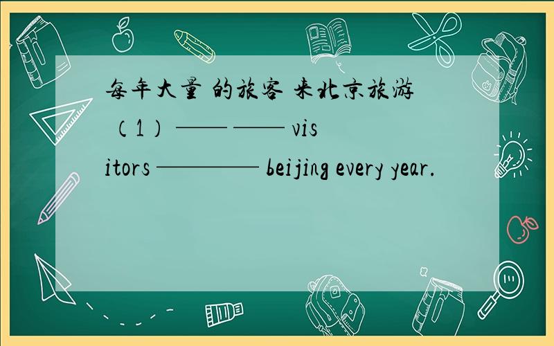 每年大量 的旅客 来北京旅游 （1） —— —— visitors ———— beijing every year.