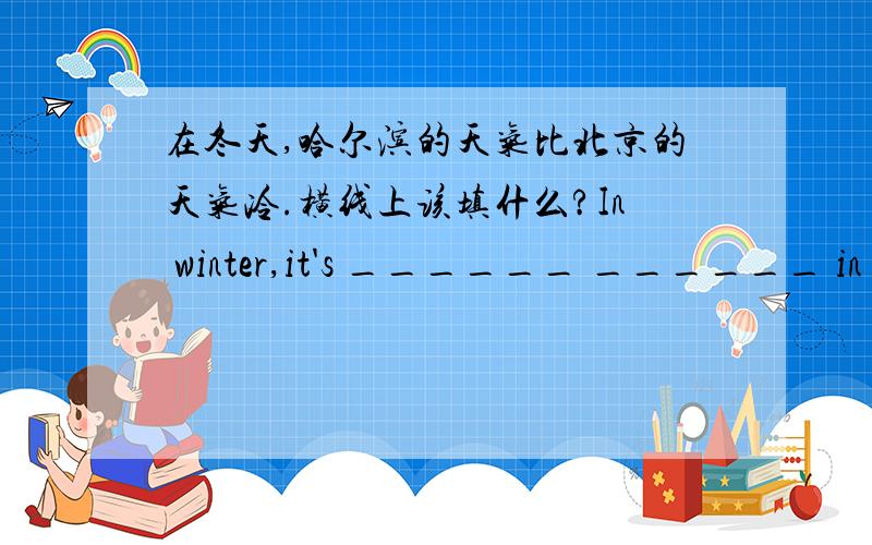 在冬天,哈尔滨的天气比北京的天气冷.横线上该填什么?In winter,it's ______ ______ in Harbin ______ ______ in Beijing.