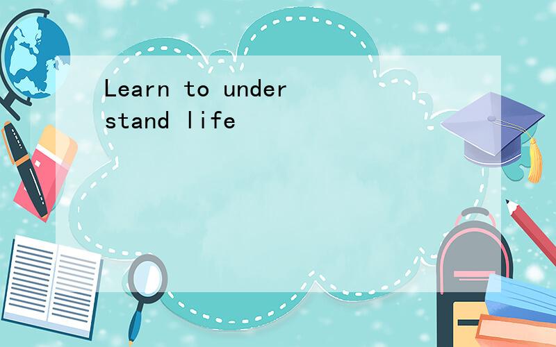 Learn to understand life