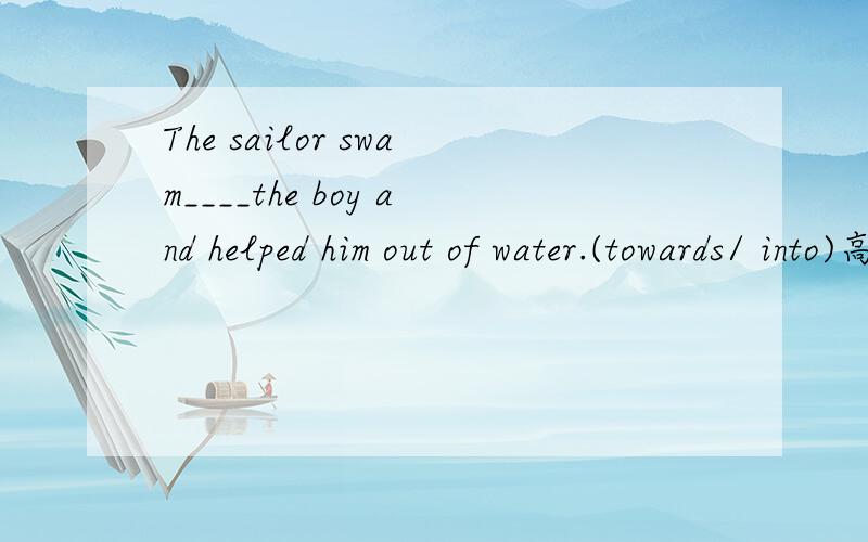 The sailor swam____the boy and helped him out of water.(towards/ into)高手帮忙