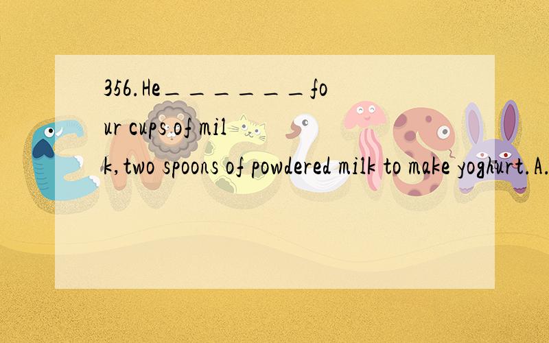 356.He______four cups of milk,two spoons of powdered milk to make yoghurt.A.needs B.need C.will want D.want