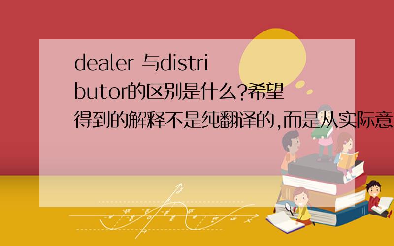 dealer 与distributor的区别是什么?希望得到的解释不是纯翻译的,而是从实际意义上解释一下,