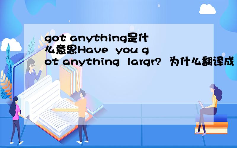got anything是什么意思Have  you got anything  largr?  为什么翻译成 “有大一点的吗?”   谢谢了··