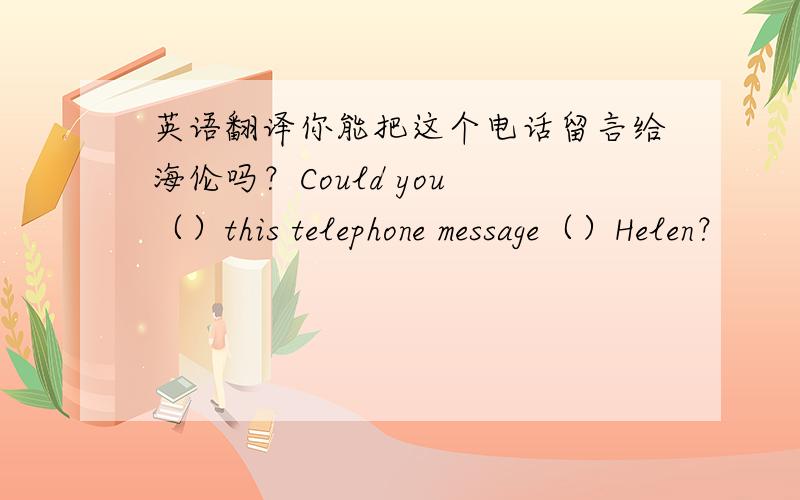 英语翻译你能把这个电话留言给海伦吗？Could you （）this telephone message（）Helen？