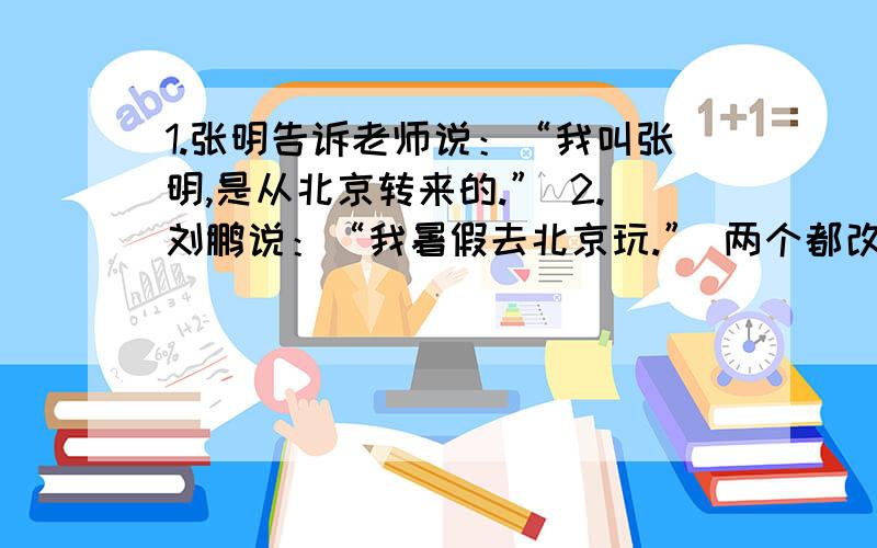 1.张明告诉老师说：“我叫张明,是从北京转来的.” 2.刘鹏说：“我暑假去北京玩.” 两个都改为转述句