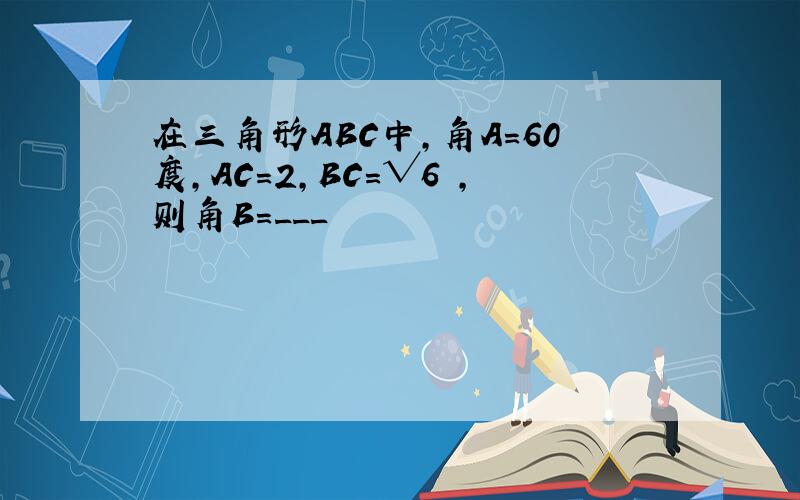 在三角形ABC中,角A=60度,AC=2,BC=√6 ,则角B=___