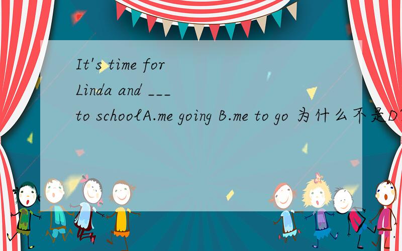 It's time for Linda and ___ to schoolA.me going B.me to go 为什么不是D?C.I going D.I to go
