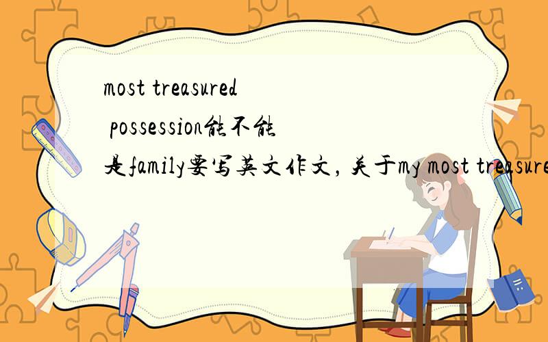 most treasured possession能不能是family要写英文作文，关于my most treasured possession,不知道能不能写family