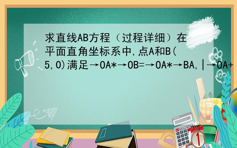 求直线AB方程（过程详细）在平面直角坐标系中,点A和B(5,0)满足→OA*→OB=→OA*→BA,|→OA+ →OB|=根号185【→在字母头上】 求直线AB方程