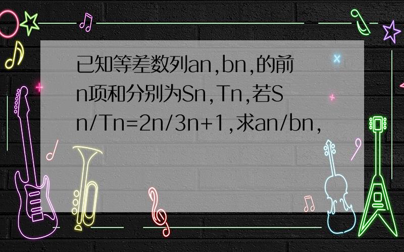 已知等差数列an,bn,的前n项和分别为Sn,Tn,若Sn/Tn=2n/3n+1,求an/bn,