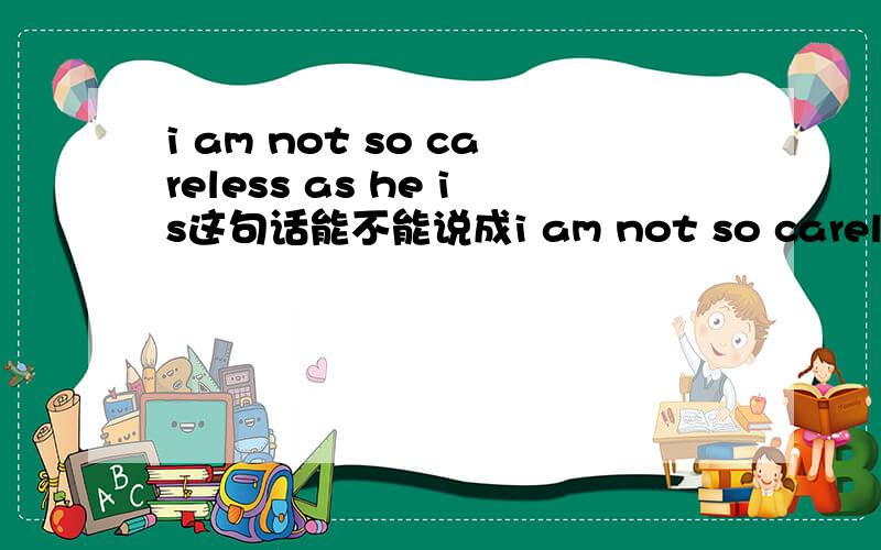 i am not so careless as he is这句话能不能说成i am not so careless as him或者i am not so careless as he