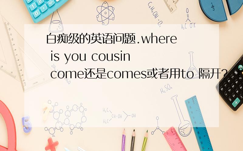 白痴级的英语问题.where is you cousin come还是comes或者用to 隔开?  from