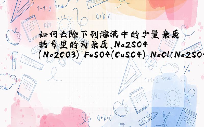 如何去除下列溶液中的少量杂质括号里的为杂质、Na2SO4(Na2CO3) FeSO4(CuSO4) NaCl（Na2SO4)