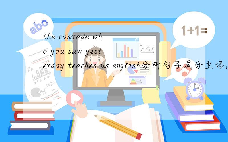 the comrade who you saw yesterday teaches us english分析句子成分主语：the comrade 谓语：teaches宾语：us 和englishwho you saw yesterday 做the man 的定语.这样分析,对吗?