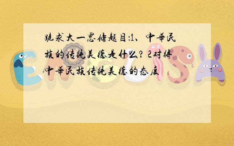 跪求大一思修题目：1、中华民族的传统美德是什么? 2对待中华民族传统美德的态度