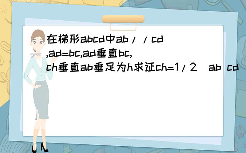 在梯形abcd中ab//cd,ad=bc,ad垂直bc,ch垂直ab垂足为h求证ch=1/2(ab cd)