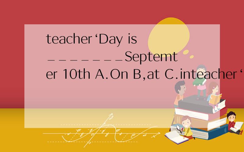 teacher‘Day is_______Septemter 10th A.On B,at C.inteacher‘Day is_______Septemter 10th A.On B,at C.in