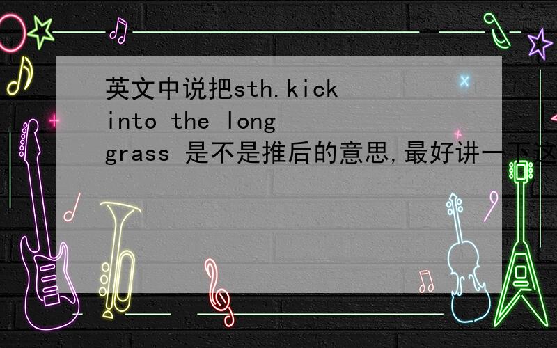 英文中说把sth.kick into the long grass 是不是推后的意思,最好讲一下这个说法的来源,跟踢球有关吗?