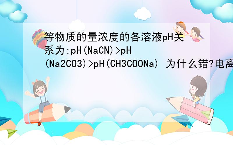 等物质的量浓度的各溶液pH关系为:pH(NaCN)>pH(Na2CO3)>pH(CH3COONa) 为什么错?电离平衡常数：K(CH3COOH)=1.810^-5 K(HCN)=4.910^-10 H2CO3:K1=4.310^-7 K2=5.610^-11K(CH3COOH)=1.8×10^-5 K(HCN)=4.9×10^-10 H2CO3:K1=4.3×10^-7 K2=5.6×10