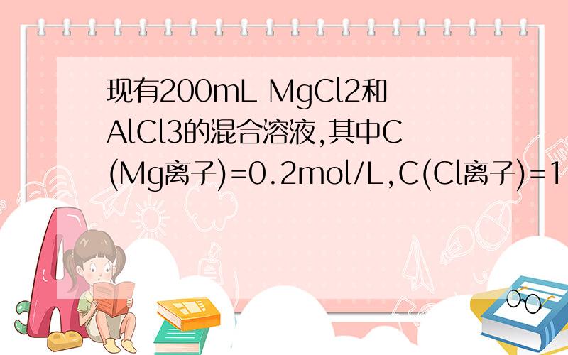 现有200mL MgCl2和AlCl3的混合溶液,其中C(Mg离子)=0.2mol/L,C(Cl离子)=1.3mol/L现有200mL MgCl2和AlCl3的混合溶液,其中C（Mg离子）=0.2mol/L,C（Cl离子）=1.3mol/L.（1）求Al离子的物质的量浓度（2）要使镁