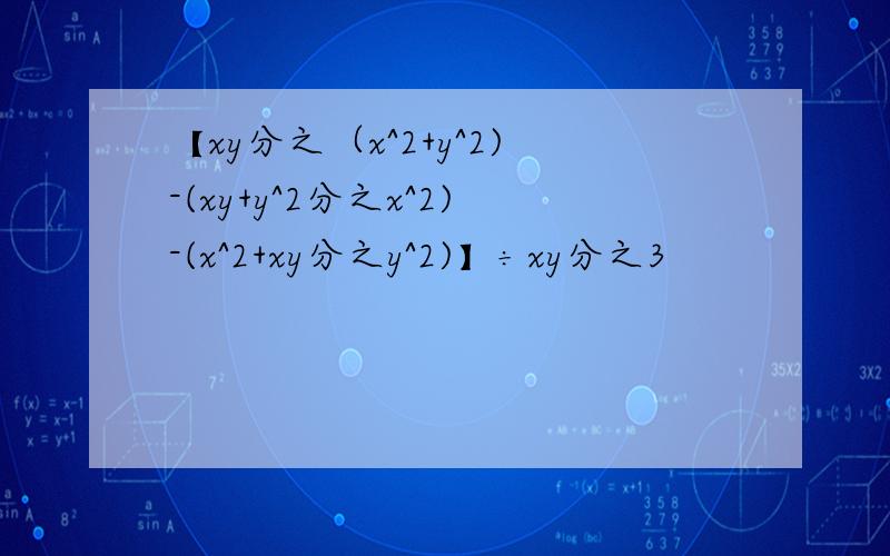 【xy分之（x^2+y^2)-(xy+y^2分之x^2)-(x^2+xy分之y^2)】÷xy分之3