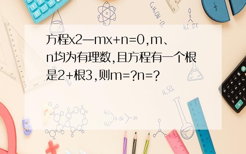 方程x2—mx+n=0,m、n均为有理数,且方程有一个根是2+根3,则m=?n=?