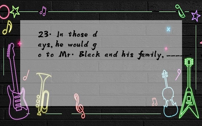 23． In those days,he would go to Mr． Black and his family,_____．　　A． where he was treated as part of them　　B． for whom it was kind　　C． with whom he had a wonderful time　　D． that was the most pleasant part of his life为