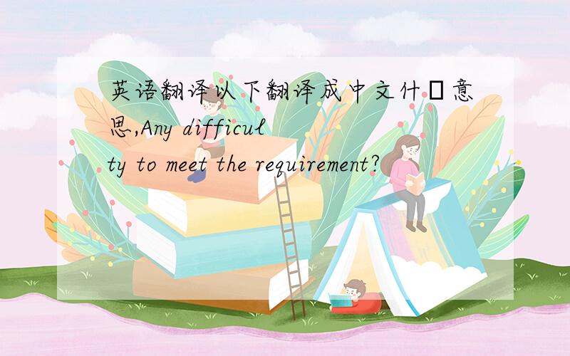 英语翻译以下翻译成中文什麼意思,Any difficulty to meet the requirement?
