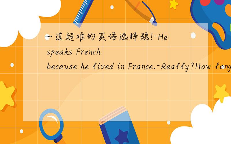 一道超难的英语选择题!-He speaks French because he lived in France.-Really?How long____there?A.does he live B.is he living C.has he lived D.did he live