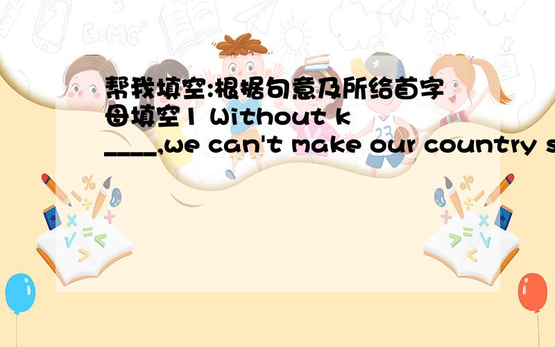 帮我填空:根据句意及所给首字母填空1 Without k____,we can't make our country stronger.2 The policeman is asking for i____on that accident .3 Our Chinese teacher asks us to write a c____every week.