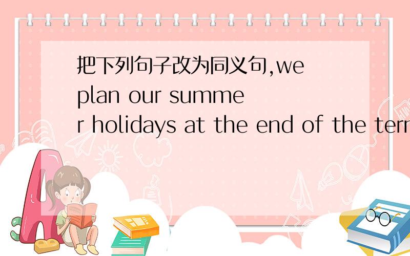 把下列句子改为同义句,we plan our summer holidays at the end of the term