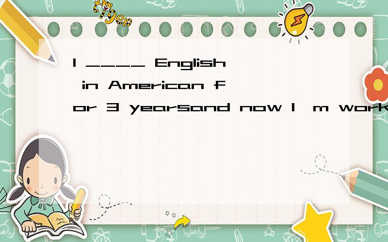 I ____ English in American for 3 yearsand now I'm working in a foreign-state company.A.studied B.have studied C.have been studying D.had studied为什么,请解析,