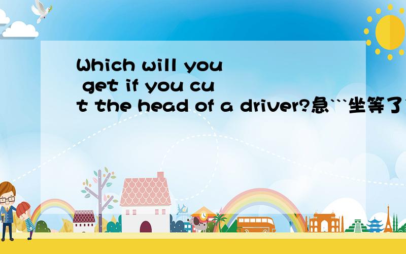 Which will you get if you cut the head of a driver?急```坐等了```