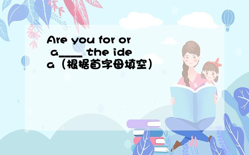 Are you for or a____ the idea（根据首字母填空）